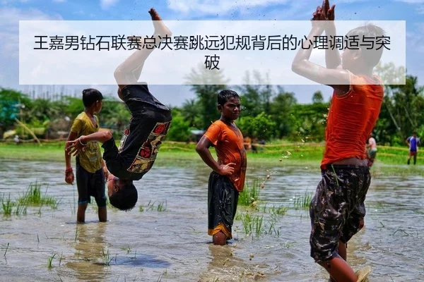 王嘉男钻石联赛总决赛跳远犯规背后的心理调适与突破